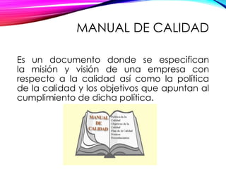 MANUAL DE CALIDAD
Es un documento donde se especifican
la misión y visión de una empresa con
respecto a la calidad así como la política
de la calidad y los objetivos que apuntan al
cumplimiento de dicha política.
 
