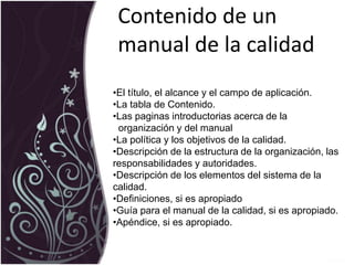 Contenido de un
manual de la calidad
•El título, el alcance y el campo de aplicación.
•La tabla de Contenido.
•Las paginas introductorias acerca de la
organización y del manual
•La política y los objetivos de la calidad.
•Descripción de la estructura de la organización, las
responsabilidades y autoridades.
•Descripción de los elementos del sistema de la
calidad.
•Definiciones, si es apropiado
•Guía para el manual de la calidad, si es apropiado.
•Apéndice, si es apropiado.
 