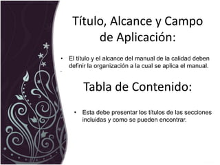 Título, Alcance y Campo
de Aplicación:
• El título y el alcance del manual de la calidad deben
definir la organización a la cual se aplica el manual.
•
Tabla de Contenido:
• Esta debe presentar los títulos de las secciones
incluidas y como se pueden encontrar.
 
