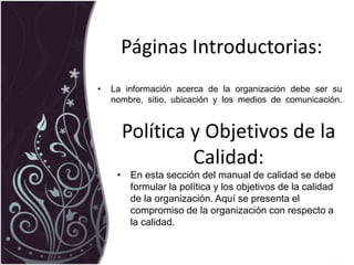 Páginas Introductorias:
• La información acerca de la organización debe ser su
nombre, sitio, ubicación y los medios de comunicación.
Política y Objetivos de la
Calidad:
• En esta sección del manual de calidad se debe
formular la política y los objetivos de la calidad
de la organización. Aquí se presenta el
compromiso de la organización con respecto a
la calidad.
 