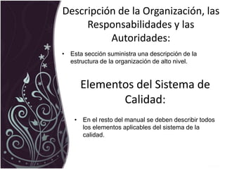 Descripción de la Organización, las
Responsabilidades y las
Autoridades:
• Esta sección suministra una descripción de la
estructura de la organización de alto nivel.
Elementos del Sistema de
Calidad:
• En el resto del manual se deben describir todos
los elementos aplicables del sistema de la
calidad.
 