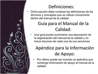 Definiciones:
• Dicha sección debe contener las definiciones de los
términos y conceptos que se utilicen únicamente
dentro del manual de la calidad.
Guía para el Manual de la
Calidad:
• Una guía puede suministrar una descripción de
la organización del manual de la calidad y un
breve resumen de cada una de sus secciones.
• Por último puede ser incluido un apéndice que
contenga información de apoyo al manual de la
calidad.
Apéndice para la Información
de Apoyo:
 