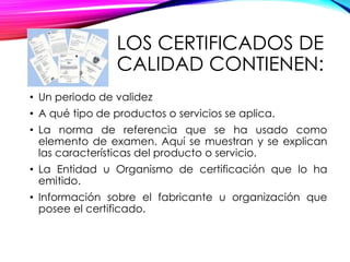 LOS CERTIFICADOS DE
CALIDAD CONTIENEN:
• Un periodo de validez
• A qué tipo de productos o servicios se aplica.
• La norma de referencia que se ha usado como
elemento de examen. Aquí se muestran y se explican
las características del producto o servicio.
• La Entidad u Organismo de certificación que lo ha
emitido.
• Información sobre el fabricante u organización que
posee el certificado.
 