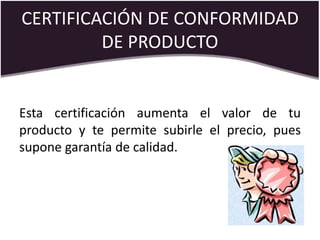 CERTIFICACIÓN DE CONFORMIDAD
DE PRODUCTO
Esta certificación aumenta el valor de tu
producto y te permite subirle el precio, pues
supone garantía de calidad.
 
