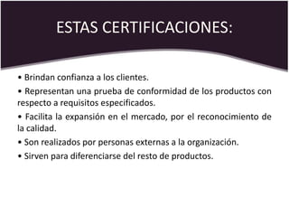 ESTAS CERTIFICACIONES:
• Brindan confianza a los clientes.
• Representan una prueba de conformidad de los productos con
respecto a requisitos especificados.
• Facilita la expansión en el mercado, por el reconocimiento de
la calidad.
• Son realizados por personas externas a la organización.
• Sirven para diferenciarse del resto de productos.
 