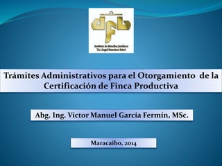 Trámites Administrativos para el Otorgamiento de la
Certificación de Finca Productiva
Maracaibo, 2014
Abg. Ing. Víctor Manuel García Fermín, MSc.
 