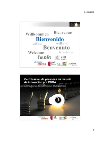 01/12/2012




 Willkommen                        Bienvenue
           Bienvenido
         yôkoso     welkom
                Benvenuto
    Welcome                              tervetuloa




Certificación de personas en materia
de innovación por PDMA
Antonio Garrido. Socio Director de Strategos Inowa




                                                              1
 
