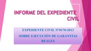 INFORME DEL EXPEDIENTE
CIVIL
EXPEDIENTE CIVIL N°0170-2013
SOBRE EJECUCIÓN DE GARANTÍAS
REALES
 