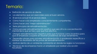 Temario:
 Definición de servicio al cliente.
 Los elementos que son esenciales para el buen servicio.
 El servicio actual VS el servicio ideal.
 Cómo hacer a los empleados conscientemente competentes.
 Cómo hacer una “mejor administración”.
 Siete principios de retroalimentación.
 Cómo proveer retroalimentación positiva que sea útil a la concientización
mental de lo que se hizo y por que fue efectivo.
 Otorgar retroalimentación negativa para que funcione como incentivo para
que el empleado coopere en resolver problemas de bajo rendimiento.
 Desarrollar planes para proveer retroalimentación a empleados específicos y
rastrear los resultados de las juntas de retroalimentación.
 Motivar dentro de un ambiente cambiante en donde las reglas no funcionan.
 Técnicas de recompensa hacia un empleado por realizar una acción
facultada.
 