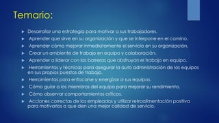 Temario:
 Desarrollar una estrategia para motivar a sus trabajadores.
 Aprender que sirve en su organización y que se interpone en el camino.
 Aprender cómo mejorar inmediatamente el servicio en su organización.
 Crear un ambiente de trabajo en equipo y colaboración.
 Aprender a liderar con las barreras que obstruyan el trabajo en equipo.
 Herramientas y técnicas para asegurar la auto administración de los equipos
en sus propios puestos de trabajo.
 Herramientas para enfocarse y energizar a sus equipos.
 Cómo guiar a los miembros del equipo para mejorar su rendimiento.
 Cómo observar comportamientos críticos.
 Acciones correctas de los empleados y utilizar retroalimentación positiva
para motivarlos a que den una mejor calidad de servicio.
 