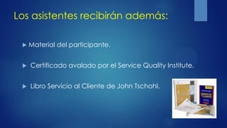 Los asistentes recibirán además:
 Material del participante.
 Certificado avalado por el Service Quality Institute.
 Libro Servicio al Cliente de John Tschohl.
 