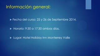 Información general:
 Fecha del curso: 25 y 26 de Septiembre 2014.
 Horario: 9:30 a 17:30 ambos días.
 Lugar: Hotel Holiday Inn Monterrey Valle
 