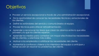 Objetivos
 Proveer un servicio excepcional a través de una administración excepcional.
 Da la oportunidad de conocer las necesidades técnicas y emocionales de
los clientes.
 Definir los estándares del servicio y comunicárselos al equipo.
 Provee técnicas para ofrecer retroalimentación.
 Aprender a reconocer las áreas que crean los abismos entre lo que ellos
proveen y lo que los clientes esperan.
 Aprender los medios para contestar con mayor efectividad las necesidades
de los clientes, y orientarse más a ellos.
 Motivar a los empleados a satisfacer las necesidades del cliente.
 Aumentar la confianza y liderar a los miembros del equipo a anticipar y
tomar acción en resolver los problemas del cliente.
 