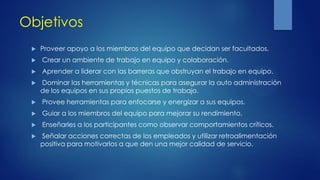 Objetivos
 Proveer apoyo a los miembros del equipo que decidan ser facultados.
 Crear un ambiente de trabajo en equipo y colaboración.
 Aprender a liderar con las barreras que obstruyan el trabajo en equipo.
 Dominar las herramientas y técnicas para asegurar la auto administración
de los equipos en sus propios puestos de trabajo.
 Provee herramientas para enfocarse y energizar a sus equipos.
 Guiar a los miembros del equipo para mejorar su rendimiento.
 Enseñarles a los participantes como observar comportamientos críticos.
 Señalar acciones correctas de los empleados y utilizar retroalimentación
positiva para motivarlos a que den una mejor calidad de servicio.
 