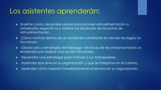 Los asistentes aprenderán:
 Enseñar como desarrollar planes para proveer retroalimentación a
empleados específicos y rastrear los resultados de las juntas de
retroalimentación.
 Cómo motivar dentro de un ambiente cambiante en donde las reglas no
funcionan.
 Obstáculos y estrategias de liderazgo –técnicas de recompensa hacia un
empleado por realizar una acción facultada.
 Desarrollar una estrategia para motivar a sus trabajadores.
 Aprender que sirve en su organización y que se interpone en el camino.
 Aprender cómo mejorar inmediatamente el servicio en su organización.
 