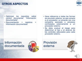|
|
OTROS ASPECTOS
10
• Optimizar los requisitos sobre
control documental: “Información
documentada”.
• Documentación + registros =
Información documentada
Información
documentada
• Hace referencia a todas las formas
de provisión externa, ya sea compra
a un proveedor, un acuerdo con una
compañía asociada o procesos
contratados externamente a un
proveedor externo.
• Se debe evaluar el riesgo para
determinar el tipo y el alcance de
los controles adecuados para cada
proveedor externo.
Provisión
externa
 