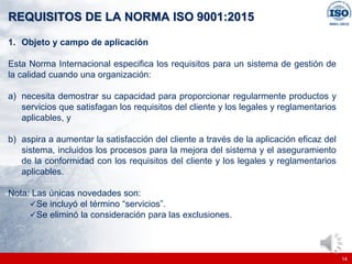 |
|
REQUISITOS DE LA NORMA ISO 9001:2015
14
1. Objeto y campo de aplicación
Esta Norma Internacional especifica los requisitos para un sistema de gestión de
la calidad cuando una organización:
a) necesita demostrar su capacidad para proporcionar regularmente productos y
servicios que satisfagan los requisitos del cliente y los legales y reglamentarios
aplicables, y
b) aspira a aumentar la satisfacción del cliente a través de la aplicación eficaz del
sistema, incluidos los procesos para la mejora del sistema y el aseguramiento
de la conformidad con los requisitos del cliente y los legales y reglamentarios
aplicables.
Nota: Las únicas novedades son:
✓Se incluyó el término “servicios”.
✓Se eliminó la consideración para las exclusiones.
 