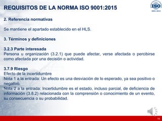 |
|
REQUISITOS DE LA NORMA ISO 9001:2015
15
2. Referencia normativas
Se mantiene el apartado establecido en el HLS.
3. Términos y definiciones
3.2.3 Parte interesada
Persona u organización (3.2.1) que puede afectar, verse afectada o percibirse
como afectada por una decisión o actividad.
3.7.9 Riesgo
Efecto de la incertidumbre
Nota 1 a la entrada: Un efecto es una desviación de lo esperado, ya sea positivo o
negativo.
Nota 2 a la entrada: Incertidumbre es el estado, incluso parcial, de deficiencia de
información (3.8.2) relacionada con la comprensión o conocimiento de un evento,
su consecuencia o su probabilidad.
 