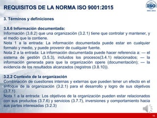 |
|
REQUISITOS DE LA NORMA ISO 9001:2015
16
3. Términos y definiciones
3.8.6 Información documentada:
Información (3.8.2) que una organización (3.2.1) tiene que controlar y mantener, y
el medio que la contiene.
Nota 1 a la entrada: La información documentada puede estar en cualquier
formato y medio, y puede provenir de cualquier fuente.
Nota 2 a la entrada: La información documentada puede hacer referencia a: — el
sistema de gestión (3.5.3), incluidos los procesos(3.4.1) relacionados; — la
información generada para que la organización opere (documentación); — la
evidencia de los resultados alcanzados (registros (3.8.10)).
3.2.2 Contexto de la organización
Combinación de cuestiones internas y externas que pueden tener un efecto en el
enfoque de la organización (3.2.1) para el desarrollo y logro de sus objetivos
(3.7.1)
Nota 1 a la entrada: Los objetivos de la organización pueden estar relacionados
con sus productos (3.7.6) y servicios (3.7.7), inversiones y comportamiento hacia
sus partes interesadas (3.2.3)
 
