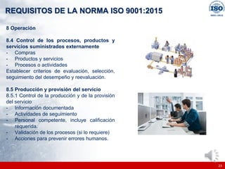 |
|
REQUISITOS DE LA NORMA ISO 9001:2015
23
8 Operación
8.4 Control de los procesos, productos y
servicios suministrados externamente
- Compras
- Productos y servicios
- Procesos o actividades
Establecer criterios de evaluación, selección,
seguimiento del desempeño y reevaluación.
8.5 Producción y provisión del servicio
8.5.1 Control de la producción y de la provisión
del servicio
- Información documentada
- Actividades de seguimiento
- Personal competente, incluye calificación
requerida.
- Validación de los procesos (si lo requiere)
- Acciones para prevenir errores humanos.
 