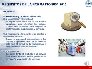|
|
REQUISITOS DE LA NORMA ISO 9001:2015
24
8 Operación
8.5 Producción y provisión del servicio
8.5.2 Identificación y trazabilidad
- La organización debe utilizar los medios
apropiados para identificar las salidas,
cuando sea necesario, para asegurar la
conformidad de los productos y servicios.
8.5.3 Propiedad perteneciente a los clientes o
proveedores externos
- Cuidar la propiedad perteneciente a los
clientes o a proveedores externos mientras
esté bajo el control de la organización o
esté siendo utilizado por la misma.
8.5.4 Preservación
- Se aplica tanto al producto o al servicio
final, como resultado de los procesos de
producción y prestación de servicios.
 