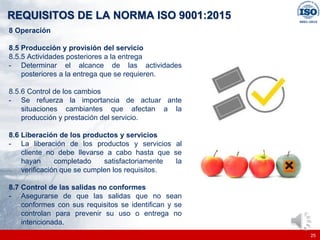 |
|
REQUISITOS DE LA NORMA ISO 9001:2015
25
8 Operación
8.5 Producción y provisión del servicio
8.5.5 Actividades posteriores a la entrega
- Determinar el alcance de las actividades
posteriores a la entrega que se requieren.
8.5.6 Control de los cambios
- Se refuerza la importancia de actuar ante
situaciones cambiantes que afectan a la
producción y prestación del servicio.
8.6 Liberación de los productos y servicios
- La liberación de los productos y servicios al
cliente no debe llevarse a cabo hasta que se
hayan completado satisfactoriamente la
verificación que se cumplen los requisitos.
8.7 Control de las salidas no conformes
- Asegurarse de que las salidas que no sean
conformes con sus requisitos se identifican y se
controlan para prevenir su uso o entrega no
intencionada.
 