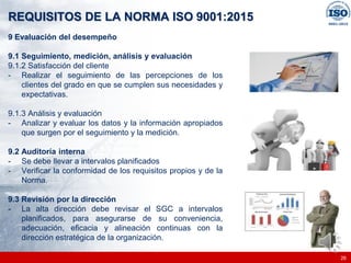 |
|
REQUISITOS DE LA NORMA ISO 9001:2015
26
9 Evaluación del desempeño
9.1 Seguimiento, medición, análisis y evaluación
9.1.2 Satisfacción del cliente
- Realizar el seguimiento de las percepciones de los
clientes del grado en que se cumplen sus necesidades y
expectativas.
9.1.3 Análisis y evaluación
- Analizar y evaluar los datos y la información apropiados
que surgen por el seguimiento y la medición.
9.2 Auditoría interna
- Se debe llevar a intervalos planificados
- Verificar la conformidad de los requisitos propios y de la
Norma.
9.3 Revisión por la dirección
- La alta dirección debe revisar el SGC a intervalos
planificados, para asegurarse de su conveniencia,
adecuación, eficacia y alineación continuas con la
dirección estratégica de la organización.
 