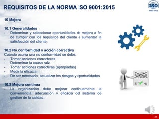 |
|
REQUISITOS DE LA NORMA ISO 9001:2015
27
10 Mejora
10.1 Generalidades
- Determinar y seleccionar oportunidades de mejora a fin
de cumplir con los requisitos del cliente o aumentar la
satisfacción del cliente.
10.2 No conformidad y acción correctiva
Cuando ocurra una no conformidad se debe:
- Tomar acciones correctoras
- Determinar la causa raíz
- Tomar acciones correctivas (apropiadas)
- Medir la eficacia
- De ser necesario, actualizar los riesgos y oportunidades
10.3 Mejora continua
- La organización debe mejorar continuamente la
conveniencia, adecuación y eficacia del sistema de
gestión de la calidad.
 