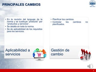 |
|
PRINCIPALES CAMBIOS
8
• En la revisión del lenguaje de la
norma y se sustituye “producto” por
“productos y servicios”.
• Se detalla en toda la norma.
• Se de aplicabilidad de los requisitos
para los servicios.
Aplicabilidad a
servicios
• Planificar los cambios.
• Controlar los cambios no
planificados.
Gestión de
cambio
 