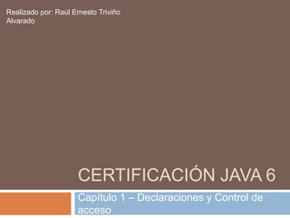 Realizado por: Raúl Ernesto Triviño
Alvarado




                     CERTIFICACIÓN JAVA 6
                     Capítulo 1 – Declaraciones y Control de
                     acceso
 