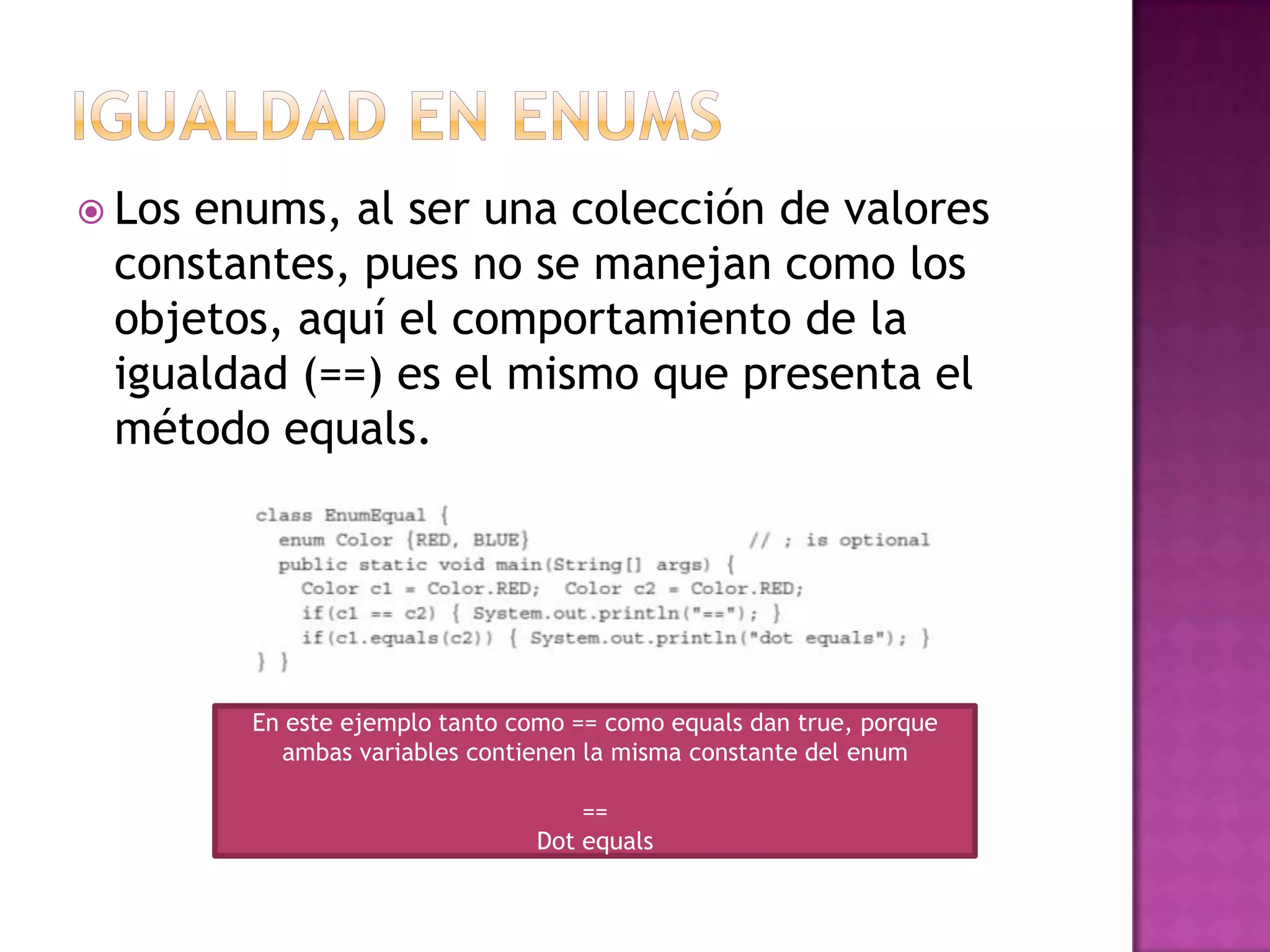  Losenums, al ser una colección de valores
 constantes, pues no se manejan como los
 objetos, aquí el comportamiento de la
 igualdad (==) es el mismo que presenta el
 método equals.




        En este ejemplo tanto como == como equals dan true, porque
          ambas variables contienen la misma constante del enum

                                    ==
                                Dot equals
 