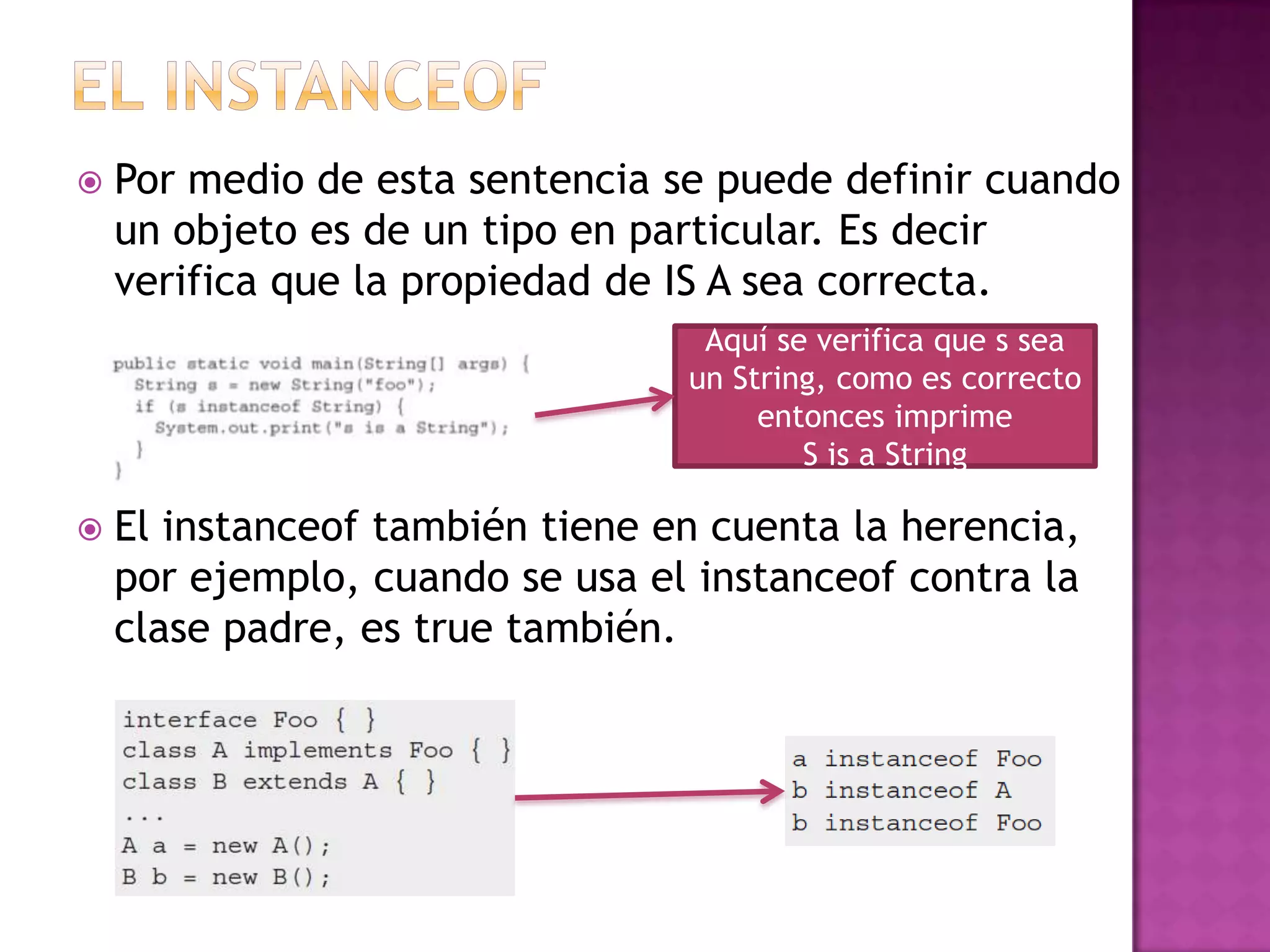    Por medio de esta sentencia se puede definir cuando
    un objeto es de un tipo en particular. Es decir
    verifica que la propiedad de IS A sea correcta.
                                  Aquí se verifica que s sea
                                 un String, como es correcto
                                      entonces imprime
                                         S is a String

   El instanceof también tiene en cuenta la herencia,
    por ejemplo, cuando se usa el instanceof contra la
    clase padre, es true también.
 