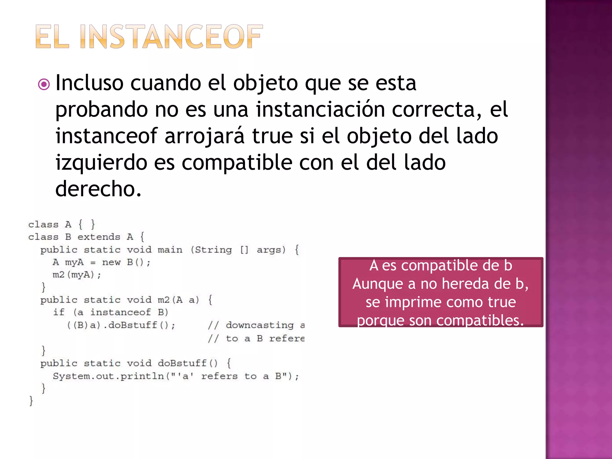  Inclusocuando el objeto que se esta
 probando no es una instanciación correcta, el
 instanceof arrojará true si el objeto del lado
 izquierdo es compatible con el del lado
 derecho.


                                  A es compatible de b
                               Aunque a no hereda de b,
                                 se imprime como true
                               porque son compatibles.
 