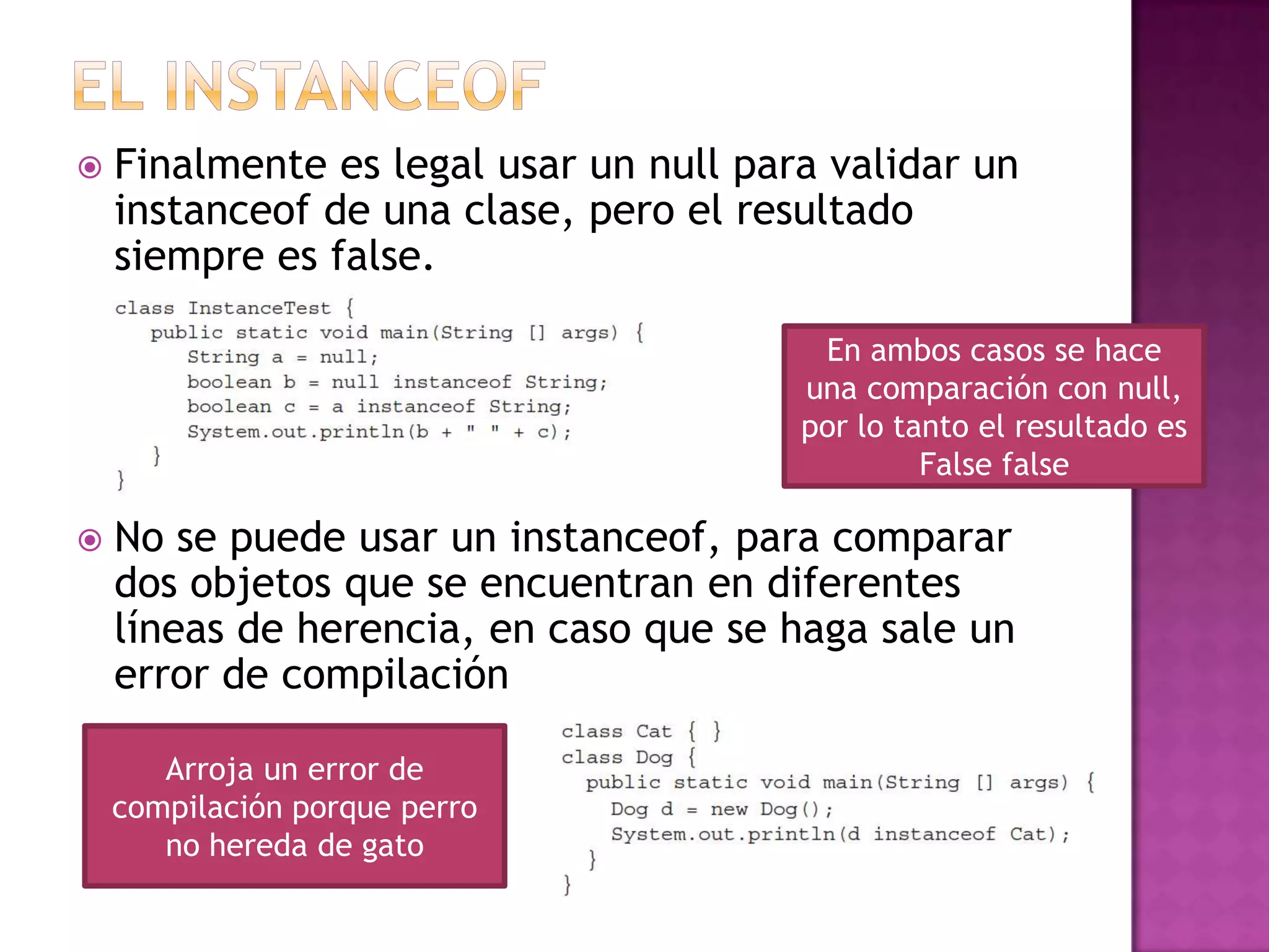    Finalmente es legal usar un null para validar un
    instanceof de una clase, pero el resultado
    siempre es false.

                                         En ambos casos se hace
                                        una comparación con null,
                                        por lo tanto el resultado es
                                                 False false

   No se puede usar un instanceof, para comparar
    dos objetos que se encuentran en diferentes
    líneas de herencia, en caso que se haga sale un
    error de compilación

       Arroja un error de
    compilación porque perro
       no hereda de gato
 