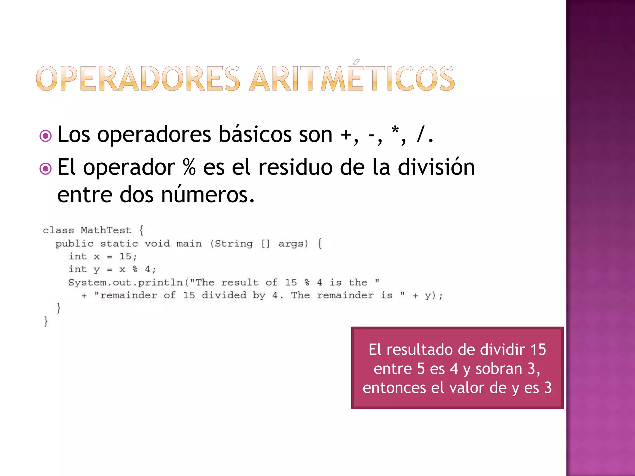  Los operadores básicos son +, -, *, /.
 El operador % es el residuo de la división
  entre dos números.




                                 El resultado de dividir 15
                                  entre 5 es 4 y sobran 3,
                                entonces el valor de y es 3
 