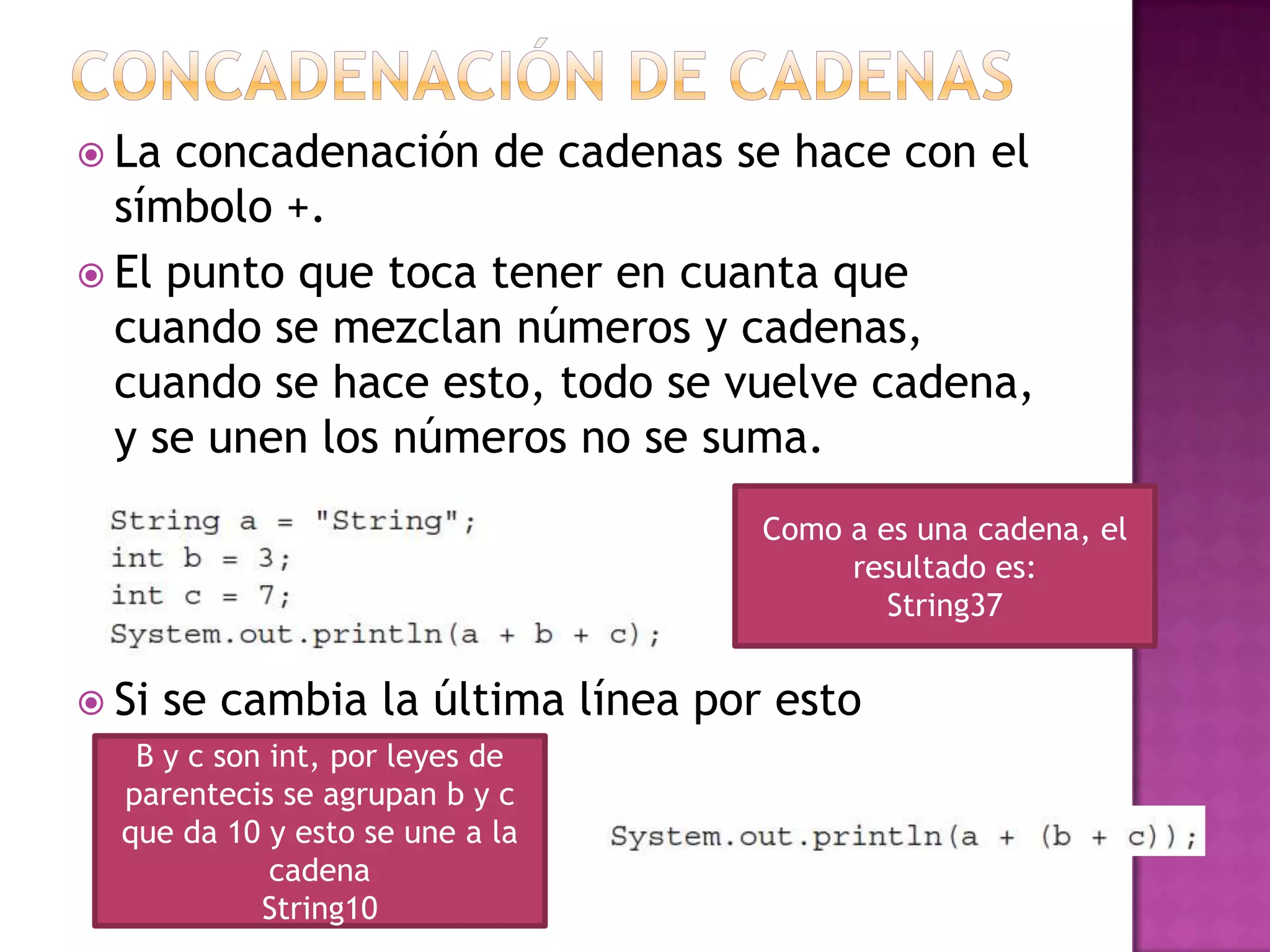  La concadenación de cadenas se hace con el
  símbolo +.
 El punto que toca tener en cuanta que
  cuando se mezclan números y cadenas,
  cuando se hace esto, todo se vuelve cadena,
  y se unen los números no se suma.
                                    Como a es una cadena, el
                                         resultado es:
                                            String37


 Si   se cambia la última línea por esto
   B y c son int, por leyes de
  parentecis se agrupan b y c
  que da 10 y esto se une a la
             cadena
            String10
 