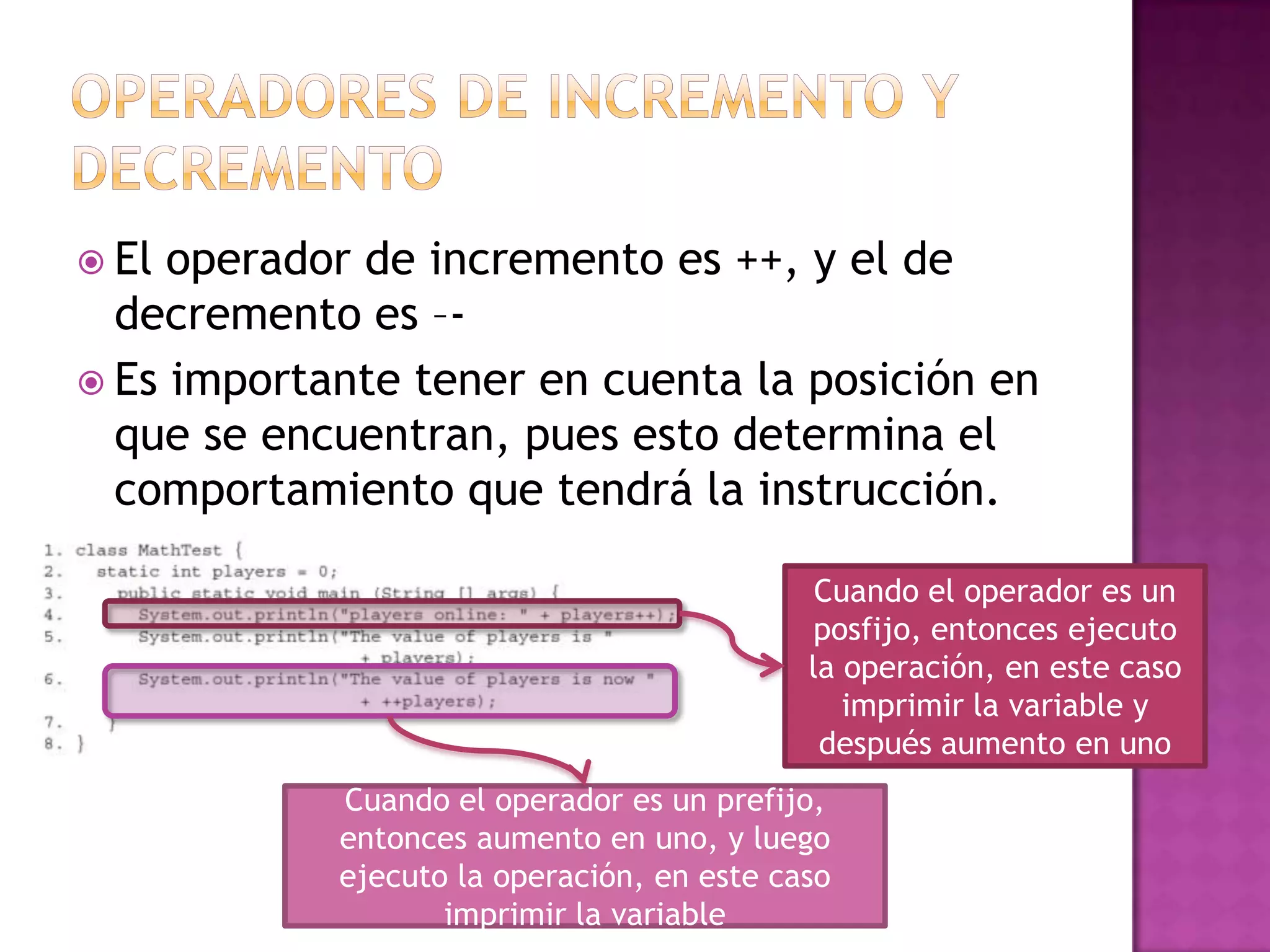  El operador de incremento es ++, y el de
  decremento es –-
 Es importante tener en cuenta la posición en
  que se encuentran, pues esto determina el
  comportamiento que tendrá la instrucción.

                                             Cuando el operador es un
                                            posfijo, entonces ejecuto
                                            la operación, en este caso
                                               imprimir la variable y
                                             después aumento en uno
            Cuando el operador es un prefijo,
            entonces aumento en uno, y luego
            ejecuto la operación, en este caso
                   imprimir la variable
 