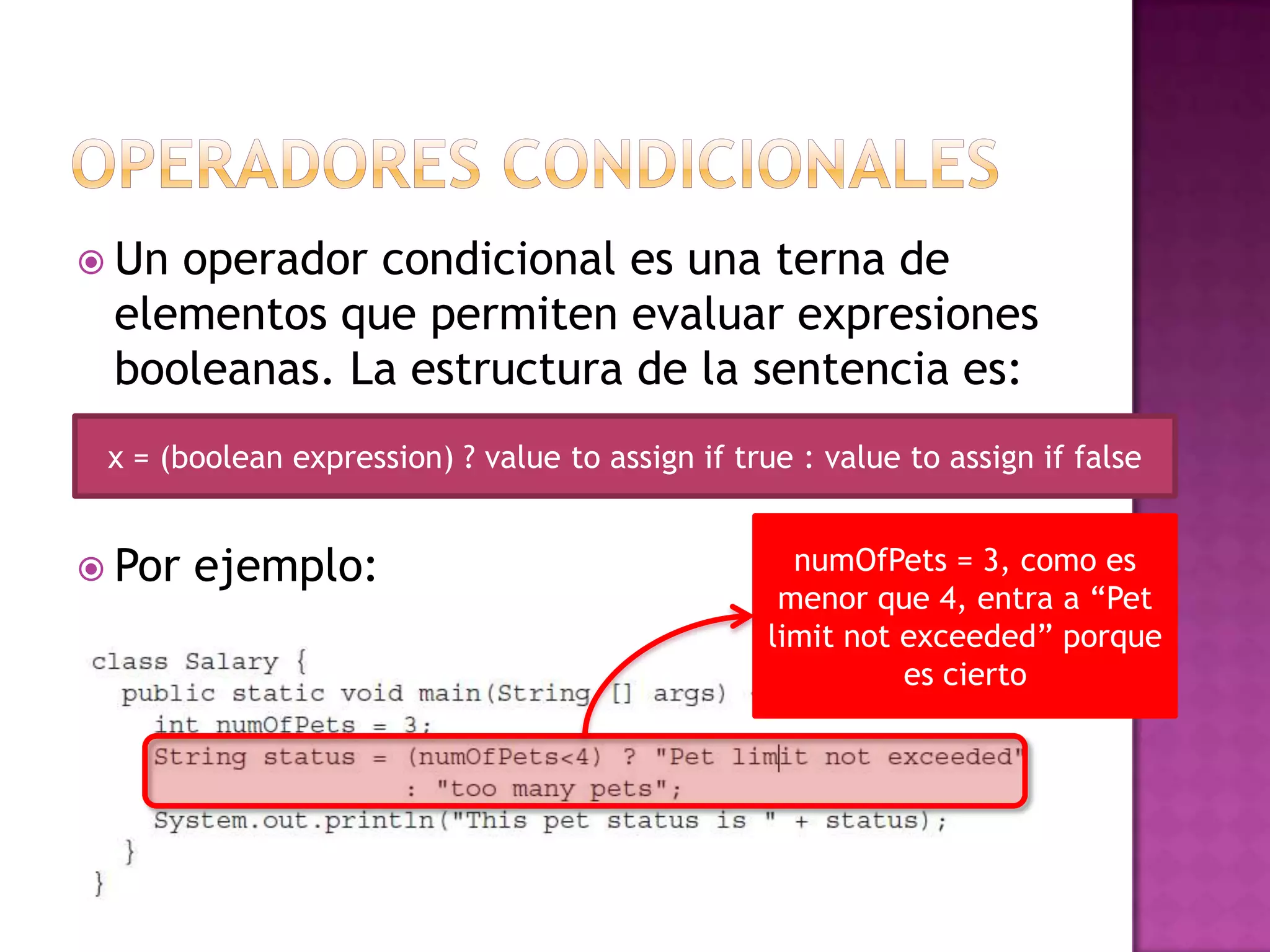  Unoperador condicional es una terna de
 elementos que permiten evaluar expresiones
 booleanas. La estructura de la sentencia es:
 x = (boolean expression) ? value to assign if true : value to assign if false


 Por   ejemplo:                                    numOfPets = 3, como es
                                                   menor que 4, entra a “Pet
                                                  limit not exceeded” porque
                                                            es cierto
 