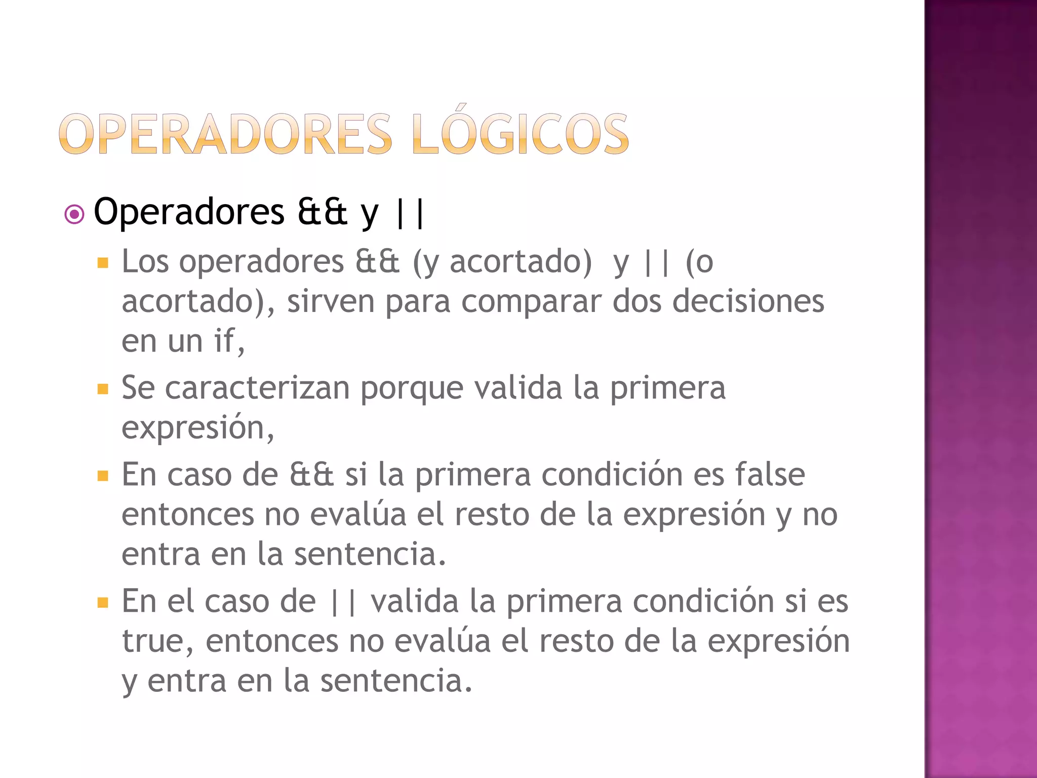  Operadores    && y ||
    Los operadores && (y acortado) y || (o
     acortado), sirven para comparar dos decisiones
     en un if,
    Se caracterizan porque valida la primera
     expresión,
    En caso de && si la primera condición es false
     entonces no evalúa el resto de la expresión y no
     entra en la sentencia.
    En el caso de || valida la primera condición si es
     true, entonces no evalúa el resto de la expresión
     y entra en la sentencia.
 