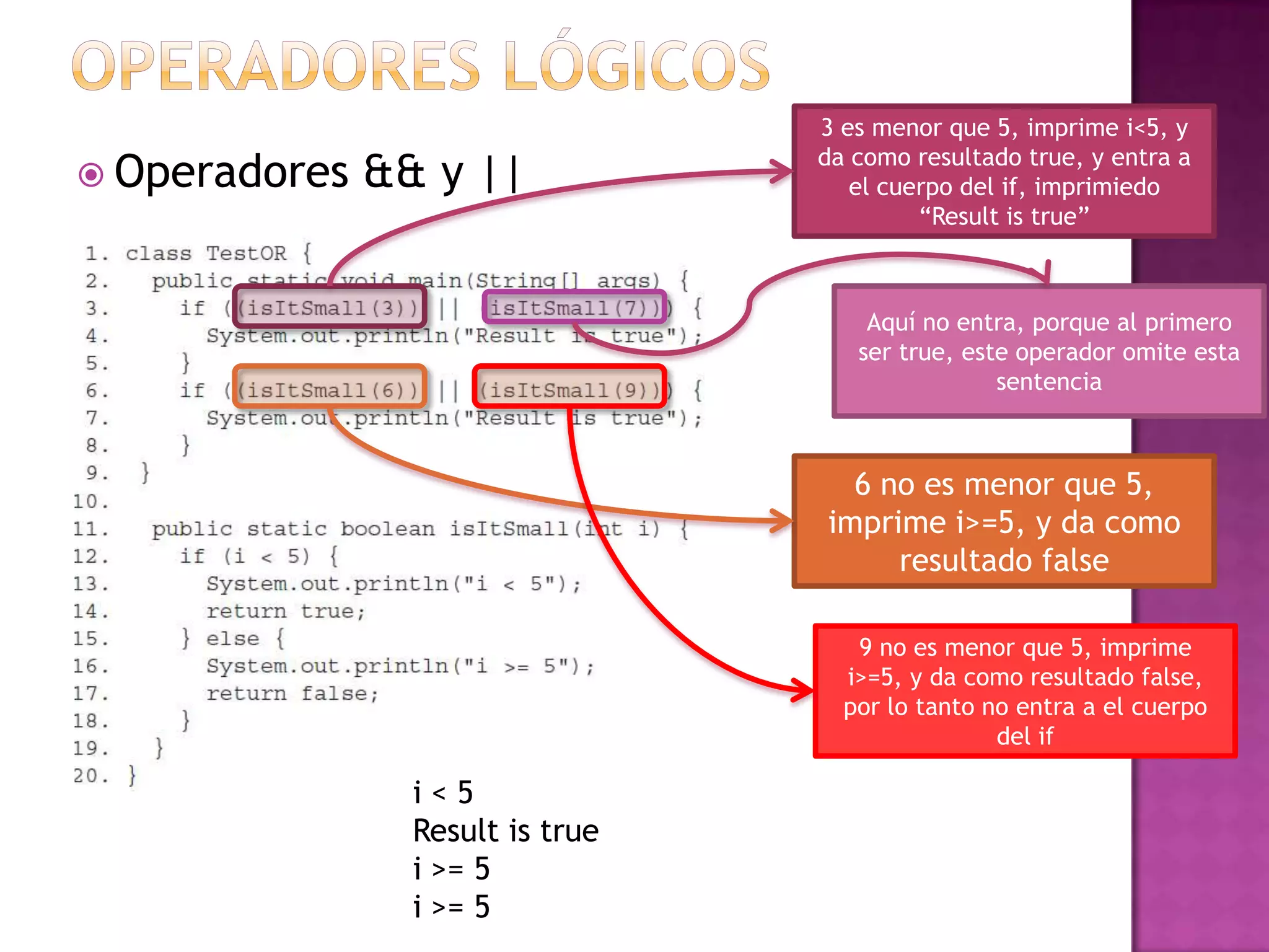 3 es menor que 5, imprime i<5, y
                                  da como resultado true, y entra a
 Operadores   && y ||               el cuerpo del if, imprimiedo
                                           “Result is true”



                                      Aquí no entra, porque al primero
                                     ser true, este operador omite esta
                                                  sentencia



                                    6 no es menor que 5,
                                  imprime i>=5, y da como
                                       resultado false

                                     9 no es menor que 5, imprime
                                    i>=5, y da como resultado false,
                                    por lo tanto no entra a el cuerpo
                                                  del if

                 i<5
                 Result is true
                 i >= 5
                 i >= 5
 