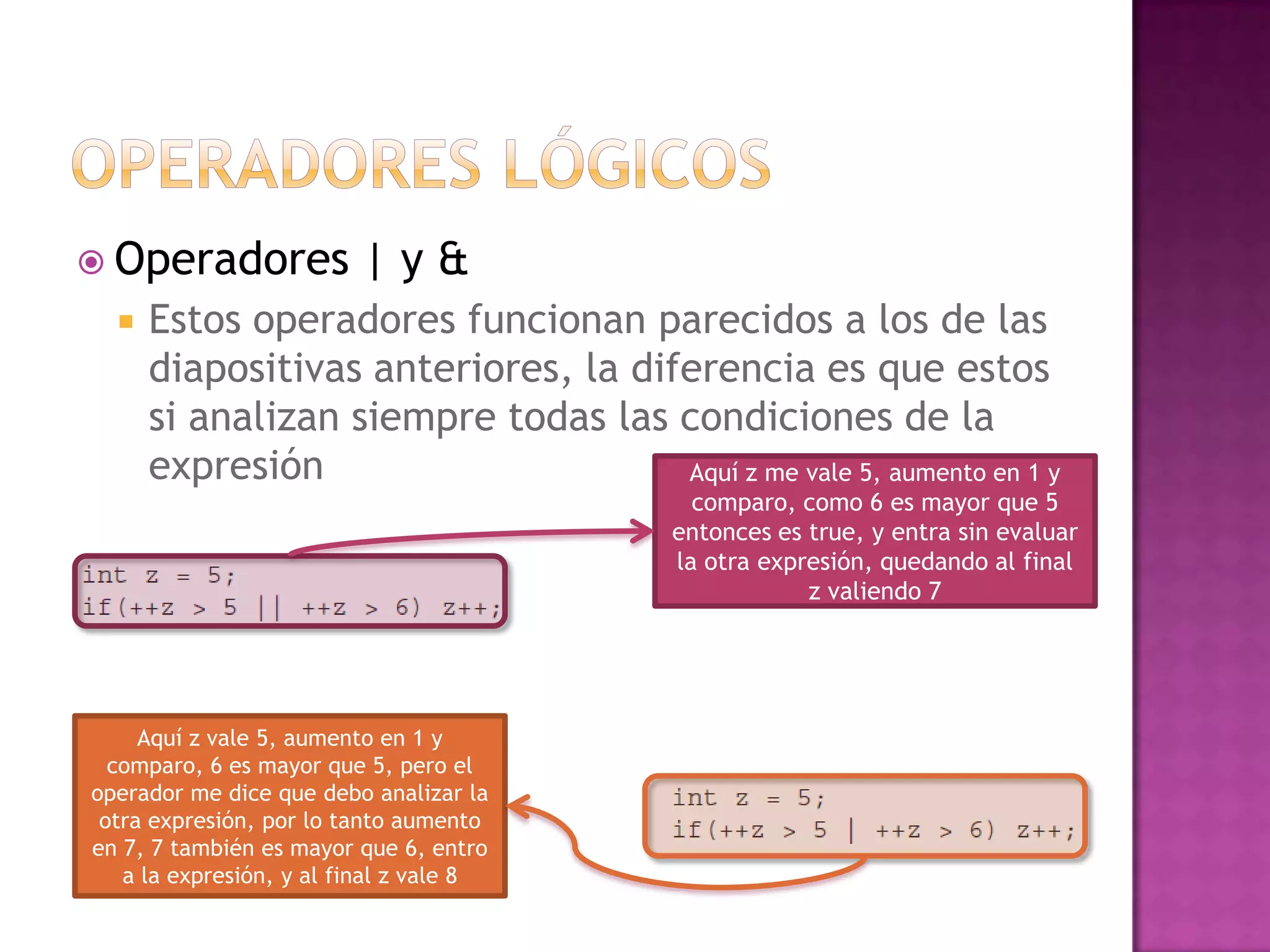  Operadores             |y&
     Estos operadores funcionan parecidos a los de las
      diapositivas anteriores, la diferencia es que estos
      si analizan siempre todas las condiciones de la
      expresión                      Aquí z me vale 5, aumento en 1 y
                                            comparo, como 6 es mayor que 5
                                          entonces es true, y entra sin evaluar
                                          la otra expresión, quedando al final
                                                      z valiendo 7




     Aquí z vale 5, aumento en 1 y
  comparo, 6 es mayor que 5, pero el
operador me dice que debo analizar la
 otra expresión, por lo tanto aumento
en 7, 7 también es mayor que 6, entro
   a la expresión, y al final z vale 8
 