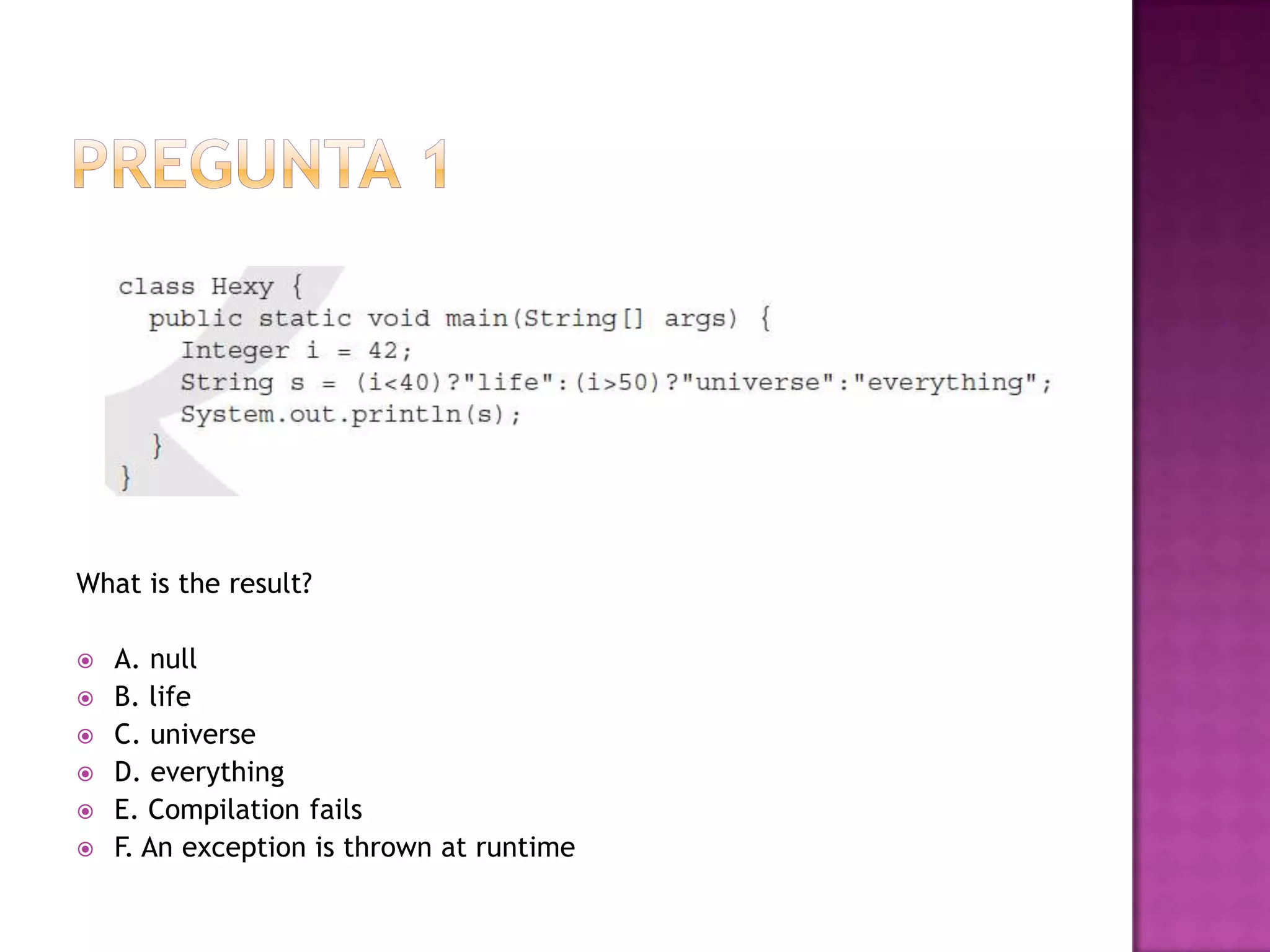 What is the result?

   A. null
   B. life
   C. universe
   D. everything
   E. Compilation fails
   F. An exception is thrown at runtime
 