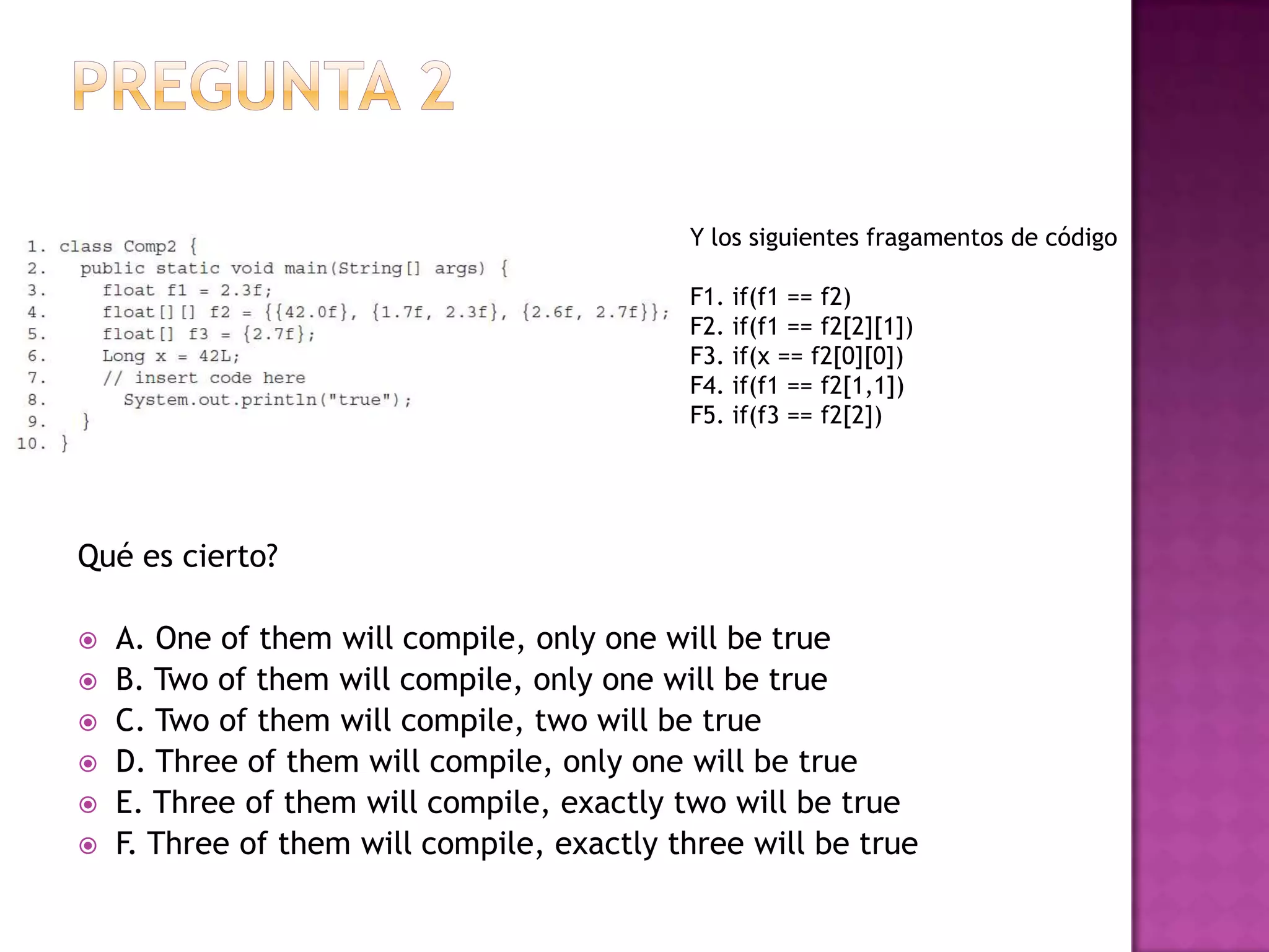 Y los siguientes fragamentos de código

                                            F1. if(f1 == f2)
                                            F2. if(f1 == f2[2][1])
                                            F3. if(x == f2[0][0])
                                            F4. if(f1 == f2[1,1])
                                            F5. if(f3 == f2[2])




Qué es cierto?

   A. One of them will compile, only one will be true
   B. Two of them will compile, only one will be true
   C. Two of them will compile, two will be true
   D. Three of them will compile, only one will be true
   E. Three of them will compile, exactly two will be true
   F. Three of them will compile, exactly three will be true
 