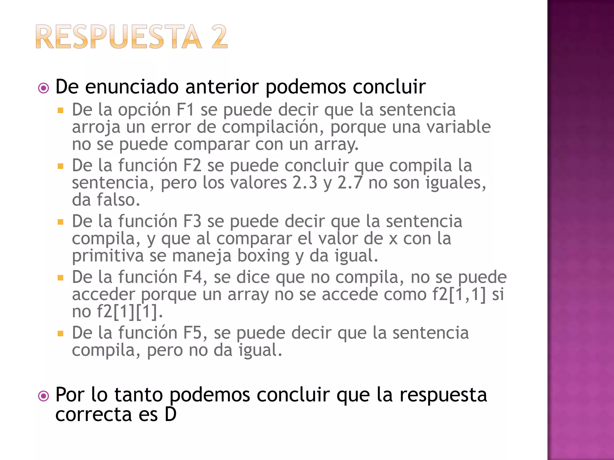    De enunciado anterior podemos concluir
       De la opción F1 se puede decir que la sentencia
        arroja un error de compilación, porque una variable
        no se puede comparar con un array.
       De la función F2 se puede concluir que compila la
        sentencia, pero los valores 2.3 y 2.7 no son iguales,
        da falso.
       De la función F3 se puede decir que la sentencia
        compila, y que al comparar el valor de x con la
        primitiva se maneja boxing y da igual.
       De la función F4, se dice que no compila, no se puede
        acceder porque un array no se accede como f2[1,1] si
        no f2[1][1].
       De la función F5, se puede decir que la sentencia
        compila, pero no da igual.

   Por lo tanto podemos concluir que la respuesta
    correcta es D
 