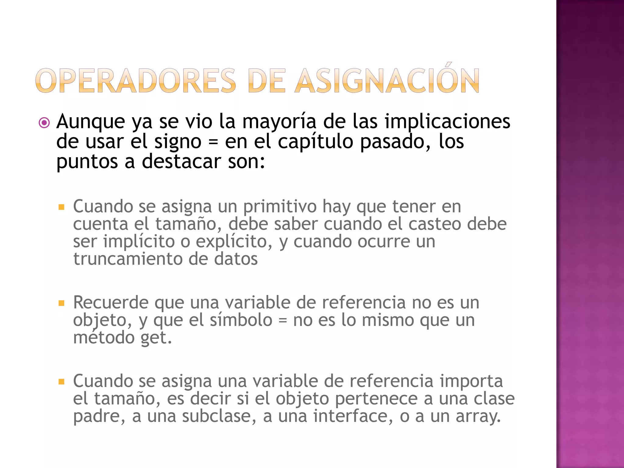    Aunque ya se vio la mayoría de las implicaciones
    de usar el signo = en el capítulo pasado, los
    puntos a destacar son:

       Cuando se asigna un primitivo hay que tener en
        cuenta el tamaño, debe saber cuando el casteo debe
        ser implícito o explícito, y cuando ocurre un
        truncamiento de datos

       Recuerde que una variable de referencia no es un
        objeto, y que el símbolo = no es lo mismo que un
        método get.

       Cuando se asigna una variable de referencia importa
        el tamaño, es decir si el objeto pertenece a una clase
        padre, a una subclase, a una interface, o a un array.
 