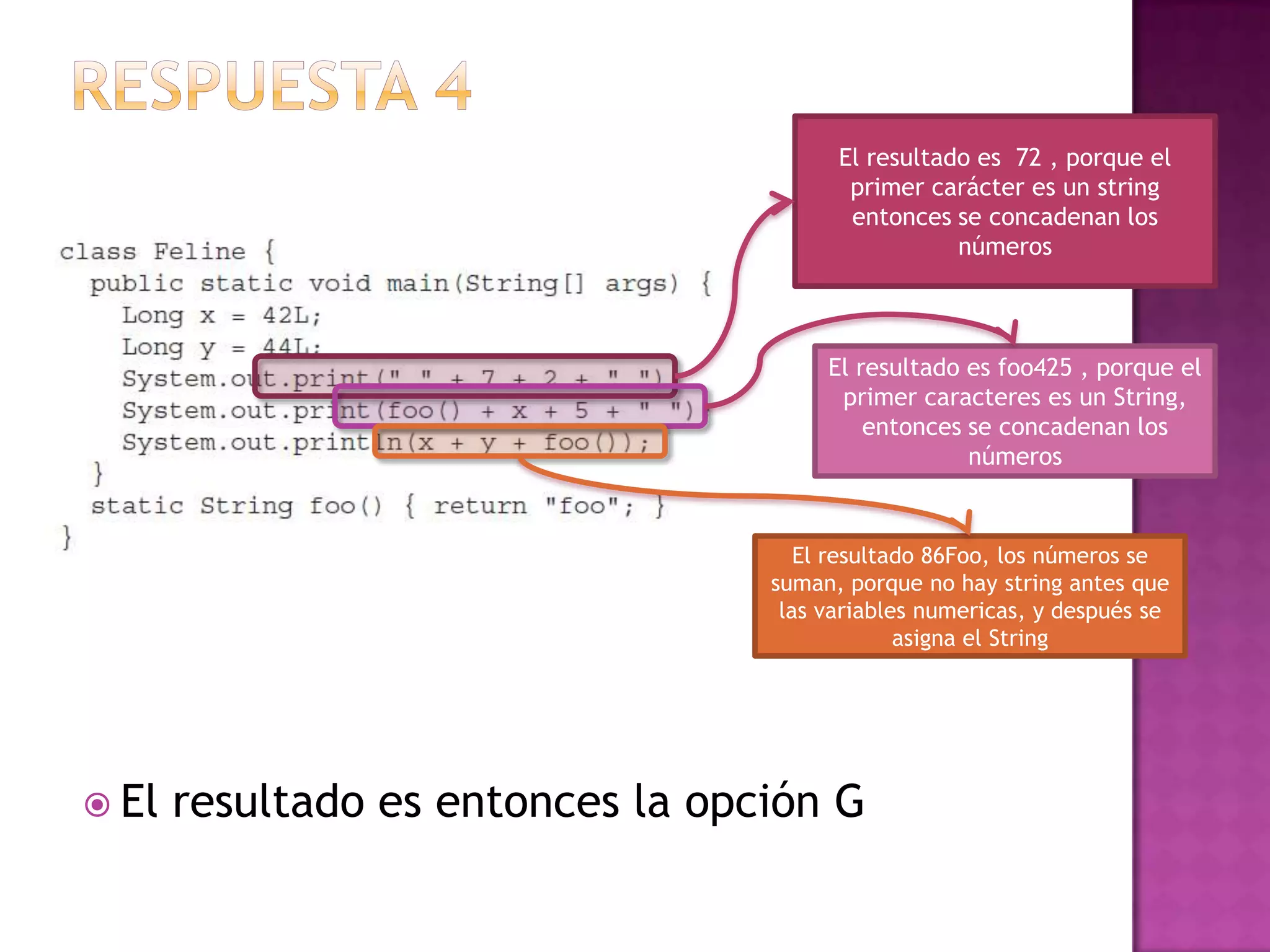 El resultado es 72 , porque el
                                          primer carácter es un string
                                          entonces se concadenan los
                                                    números



                                        El resultado es foo425 , porque el
                                         primer caracteres es un String,
                                            entonces se concadenan los
                                                     números


                                      El resultado 86Foo, los números se
                                   suman, porque no hay string antes que
                                    las variables numericas, y después se
                                                asigna el String




 El   resultado es entonces la opción G
 