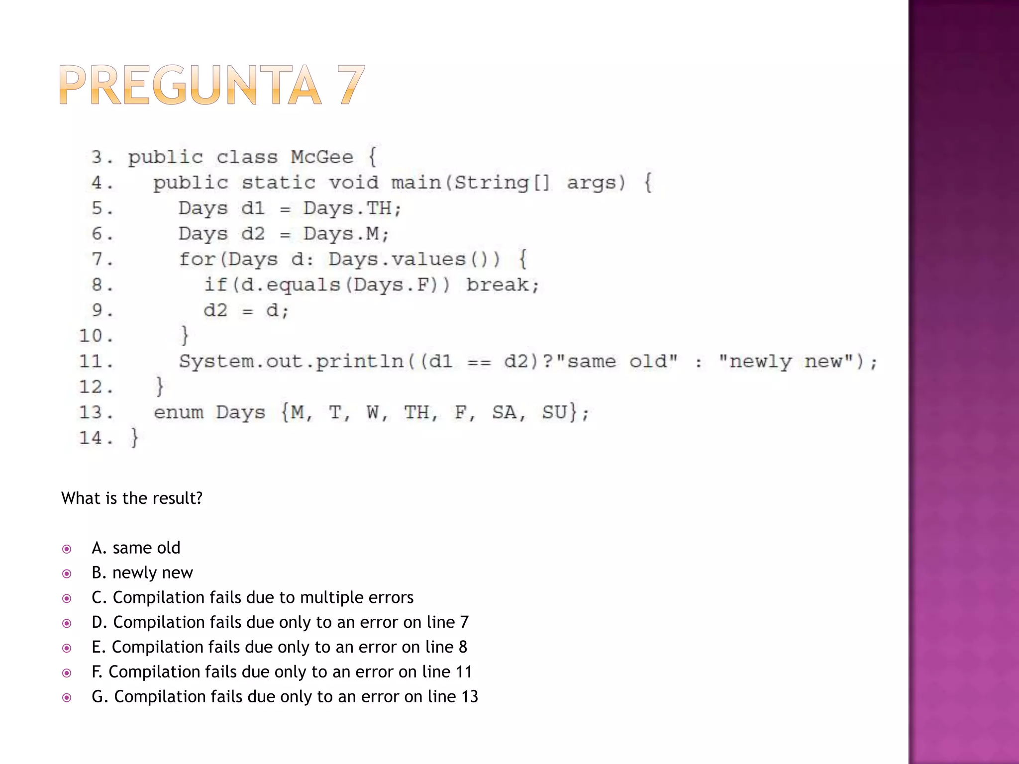 What is the result?

   A. same old
   B. newly new
   C. Compilation fails due to multiple errors
   D. Compilation fails due only to an error on line 7
   E. Compilation fails due only to an error on line 8
   F. Compilation fails due only to an error on line 11
   G. Compilation fails due only to an error on line 13
 