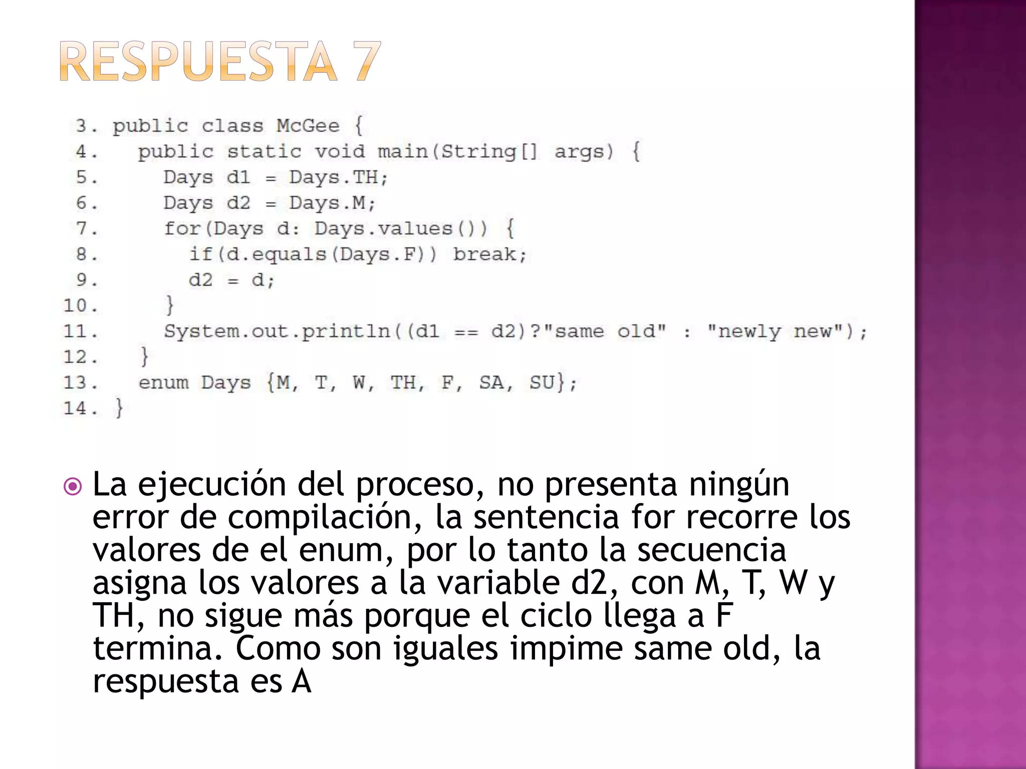    La ejecución del proceso, no presenta ningún
    error de compilación, la sentencia for recorre los
    valores de el enum, por lo tanto la secuencia
    asigna los valores a la variable d2, con M, T, W y
    TH, no sigue más porque el ciclo llega a F
    termina. Como son iguales impime same old, la
    respuesta es A
 