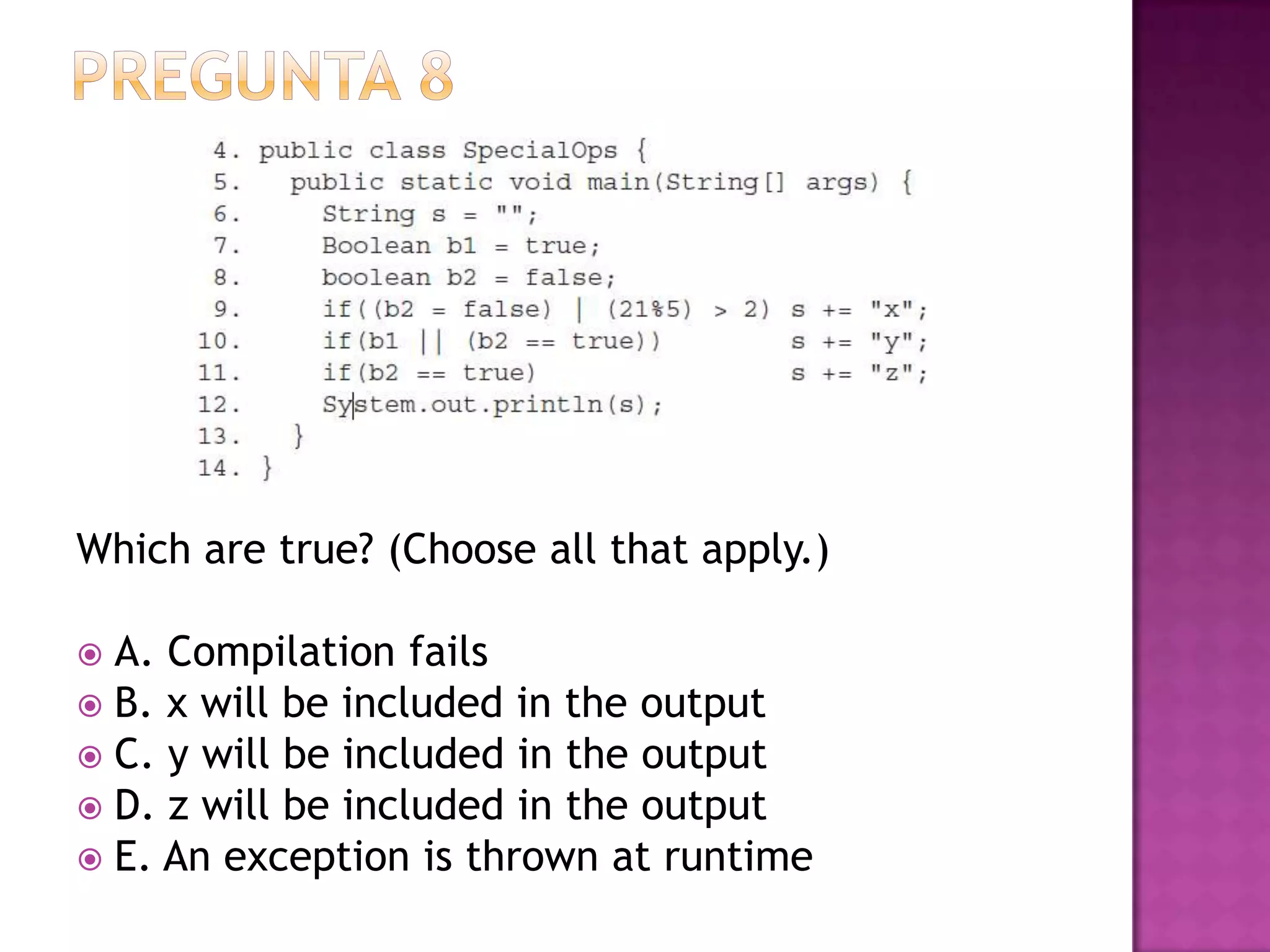 Which are true? (Choose all that apply.)

 A. Compilation fails
 B. x will be included in the output
 C. y will be included in the output
 D. z will be included in the output
 E. An exception is thrown at runtime
 