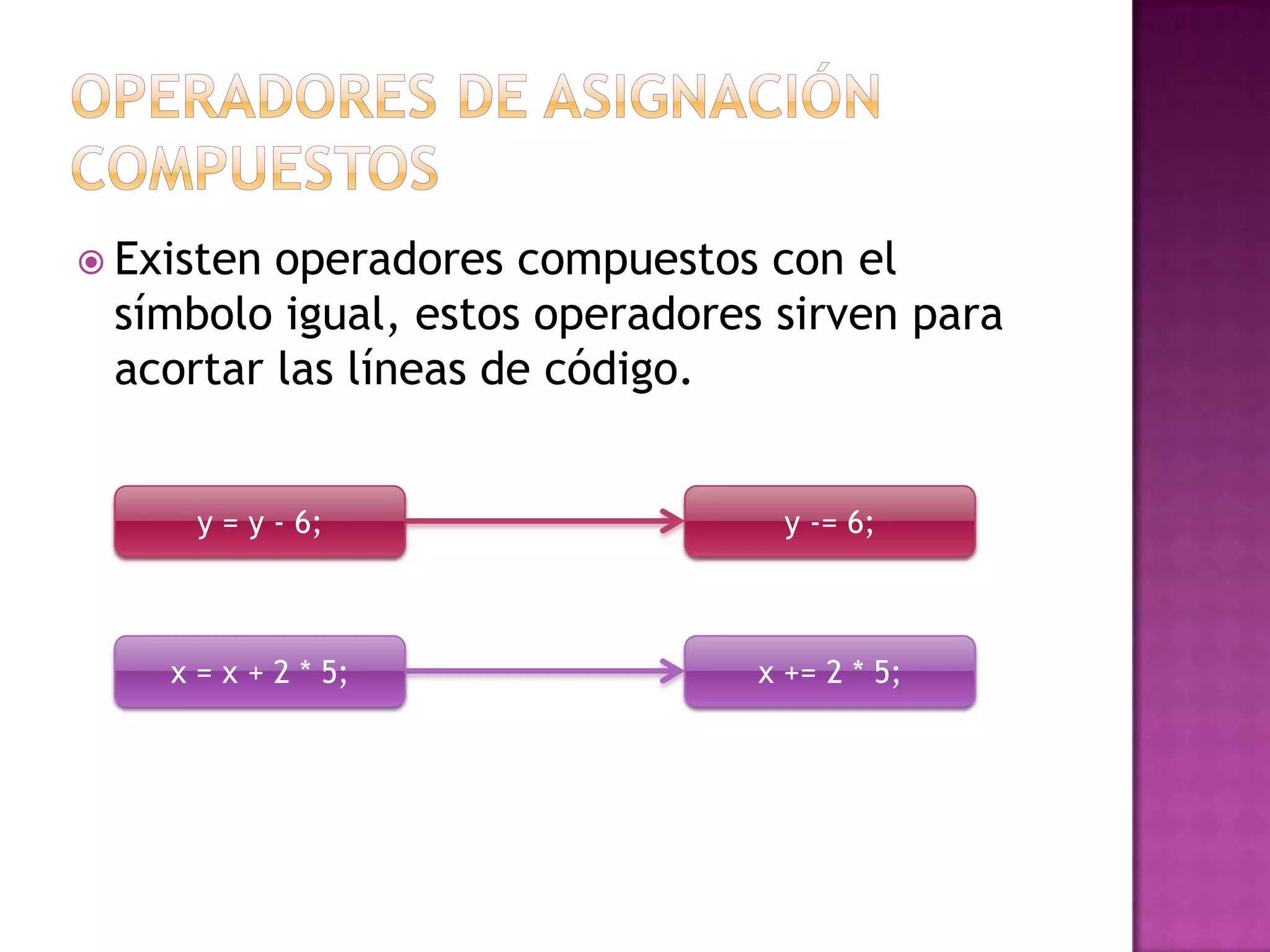  Existenoperadores compuestos con el
 símbolo igual, estos operadores sirven para
 acortar las líneas de código.


      y = y - 6;                  y -= 6;



    x = x + 2 * 5;              x += 2 * 5;
 